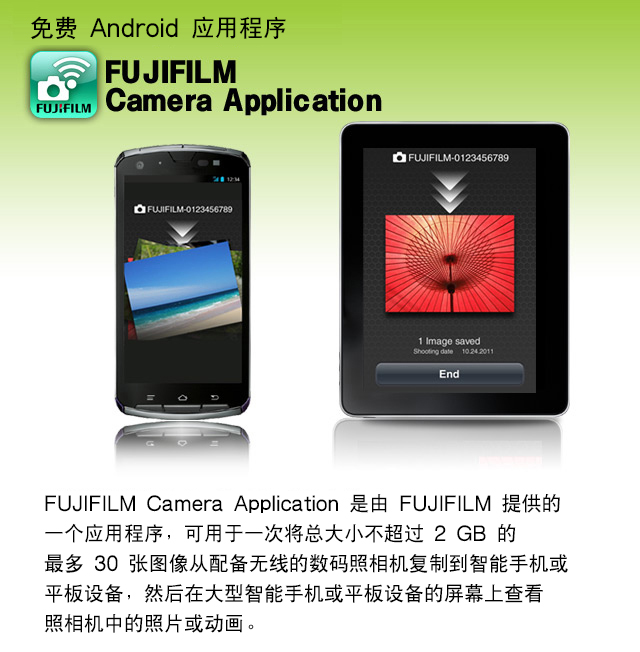 免费 Android 应用程序 FUJIFILM Camera Application
FUJIFILM Camera Application 是由 FUJIFILM 提供的一个应用程序，可用于一次将总大小不超过 2 GB 的最多 30 张图像从配备无线的数码照相机复制到智能手机或平板设备，然后在大型智能手机或平板设备的屏幕上查看照相机中的照片或动画。