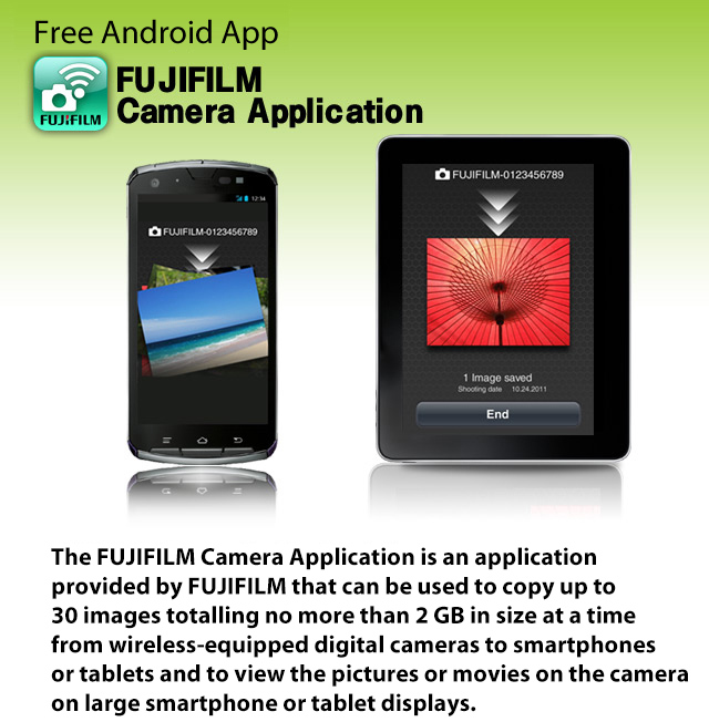 Free Android App FUJIFILM Camera Application
The FUJIFILM Camera Application is an application provided by FUJIFILM that can be used to copy up to 30 images totalling no more than 2 GB in size at a time from wireless-equipped digital cameras to smartphones or tablets and to view the pictures or movies on the camera on large smartphone or tablet displays.