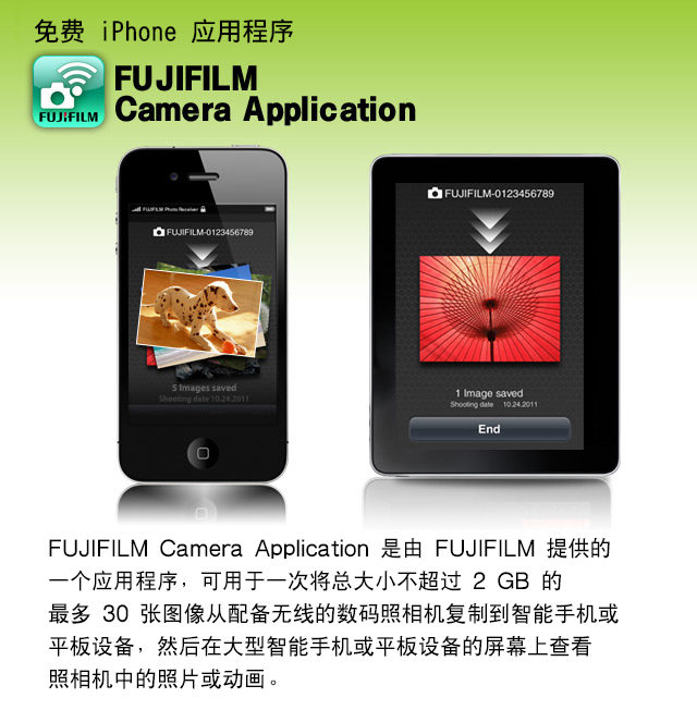 免费 iPhone 应用程序 FUJIFILM Camera Application
FUJIFILM Camera Application 是由 FUJIFILM 提供的一个应用程序，可用于一次将总大小不超过 2 GB 的最多 30 张图像从配备无线的数码照相机复制到智能手机或平板设备，然后在大型智能手机或平板设备的屏幕上查看照相机中的照片或动画。