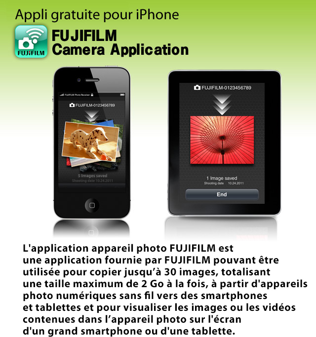 Appli gratuite pour iPhone Camera Application
L'application appareil photo FUJIFILM est une application fournie par FUJIFILM pouvant être utilisée pour copier jusqu’à 30 images, totalisant une taille maximum de 2 Go à la fois, à partir d'appareils photo numériques sans fil vers des smartphones et tablettes et pour visualiser les images ou les vidéos contenues dans l’appareil photo sur l'écran d'un grand smartphone ou d'une tablette.
